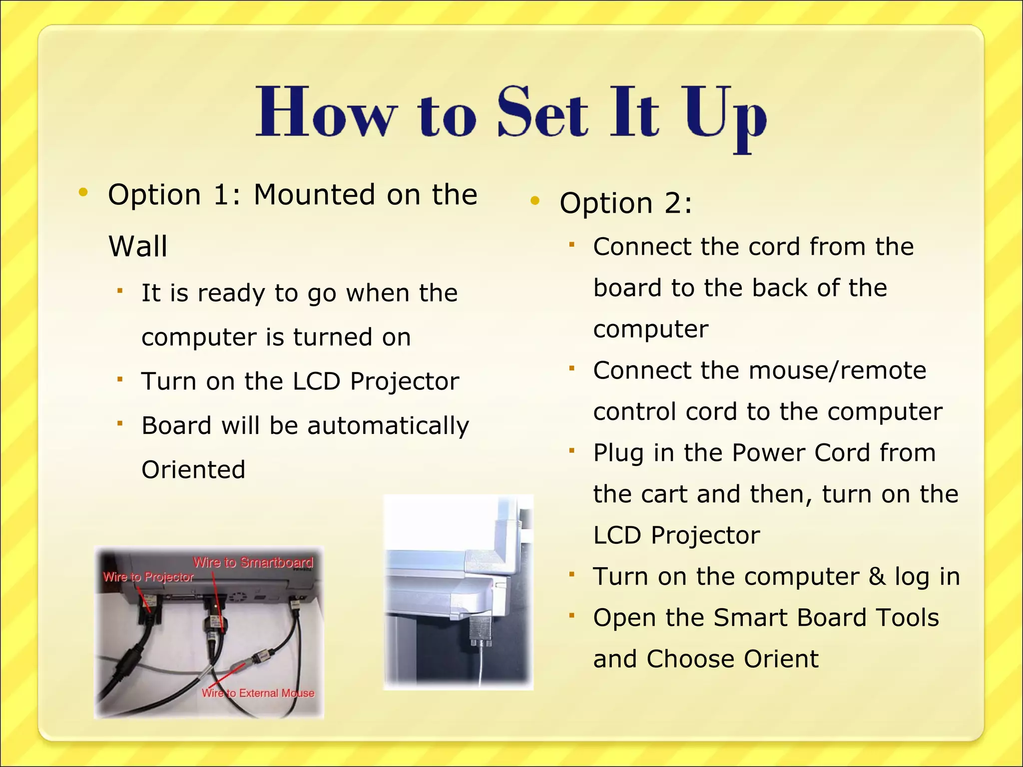 Option 1: Mounted on the Wall It is ready to go when the computer is turned on Turn on the LCD Projector Board will be automatically Oriented Option 2:  Connect the cord from the board to the back of the computer Connect the mouse/remote control cord to the computer Plug in the Power Cord from the cart and then, turn on the LCD Projector Turn on the computer & log in Open the Smart Board Tools and Choose Orient 