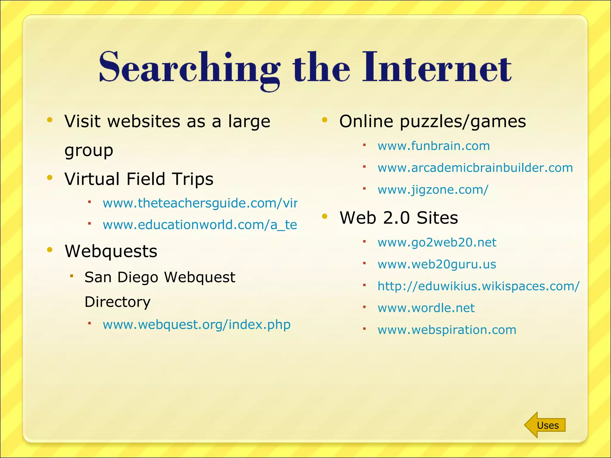 Visit websites as a large group Virtual Field Trips www.theteachersguide.com/virtualtours.html www.educationworld.com/a_tech/tech/tech071.shtml Webquests San Diego Webquest Directory www.webquest.org/index.php   Online puzzles/games www.funbrain.com www.arcademicbrainbuilder.com www.jigzone.com/   Web 2.0 Sites www.go2web20.net www.web20guru.us http://eduwikius.wikispaces.com/ www.wordle.net www.webspiration.com Uses 