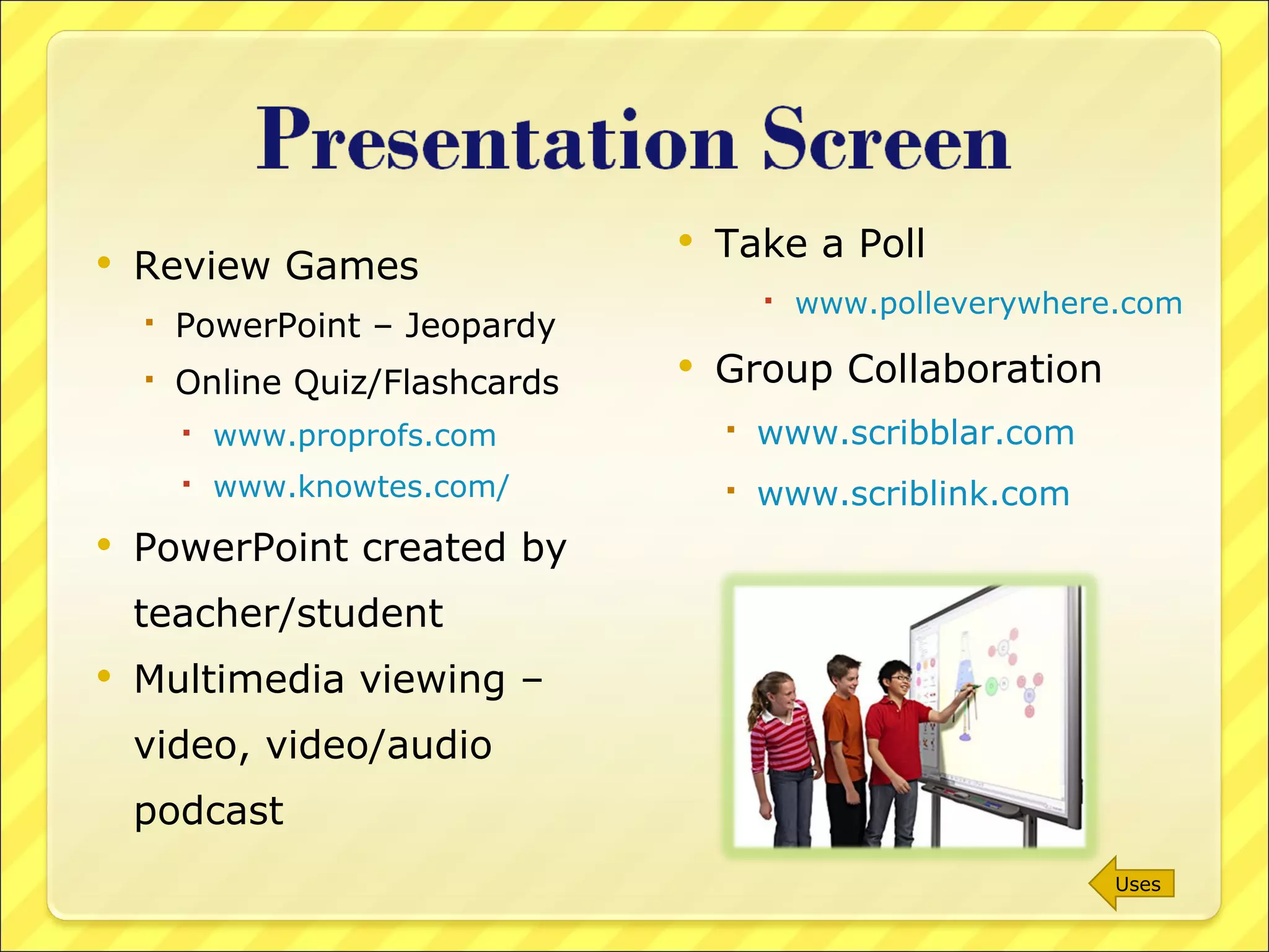 Review Games PowerPoint – Jeopardy Online Quiz/Flashcards  www.proprofs.com www.knowtes.com/ PowerPoint created by teacher/student Multimedia viewing – video, video/audio podcast Take a Poll www.polleverywhere.com Group Collaboration www.scribblar.com www.scriblink.com   Uses 