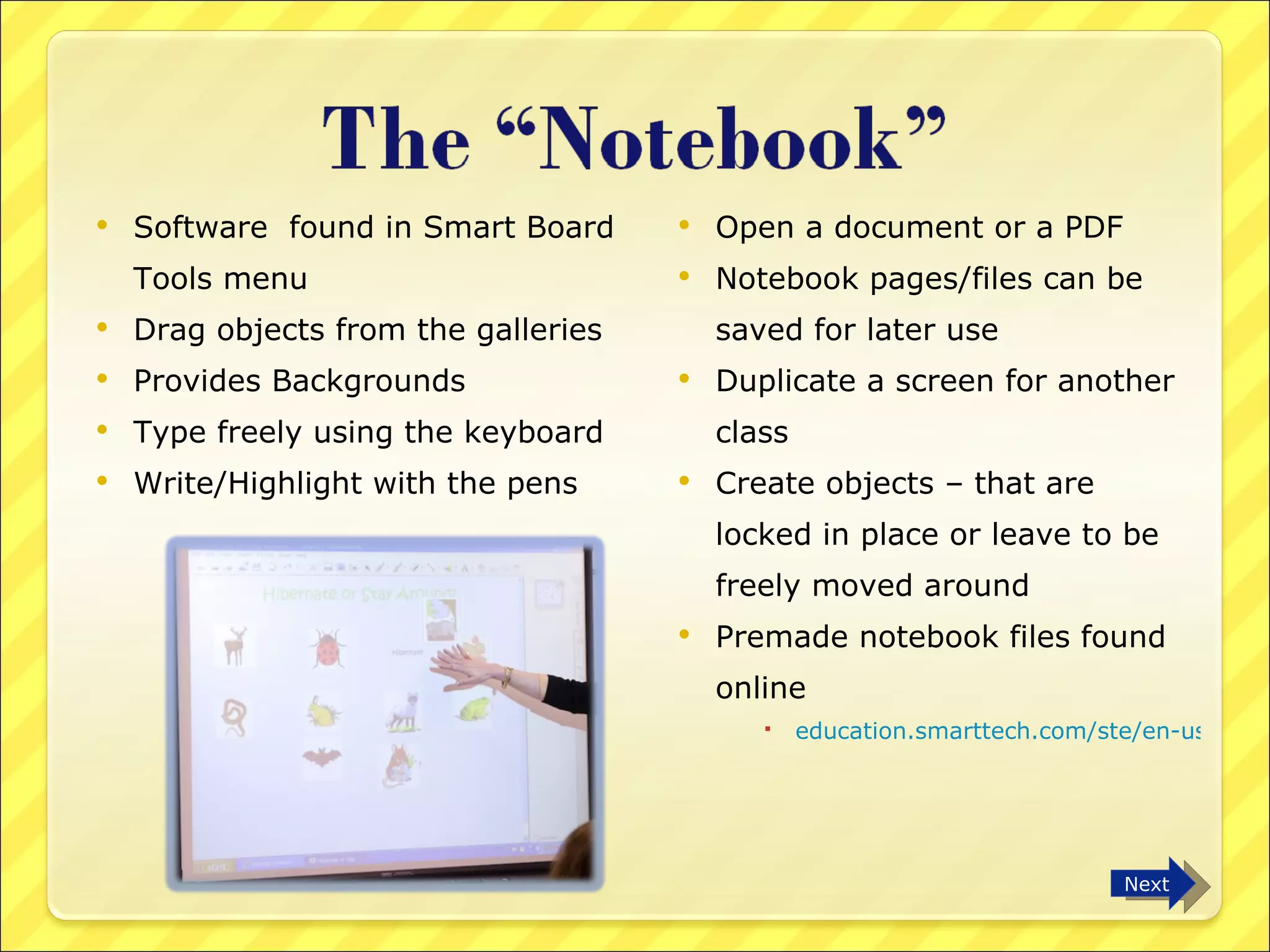 Software  found in Smart Board Tools menu Drag objects from the galleries Provides Backgrounds Type freely using the keyboard  Write/Highlight with the pens Open a document or a PDF  Notebook pages/files can be saved for later use Duplicate a screen for another class Create objects – that are locked in place or leave to be freely moved around Premade notebook files found online education.smarttech.com/ste/en-us/   Next 