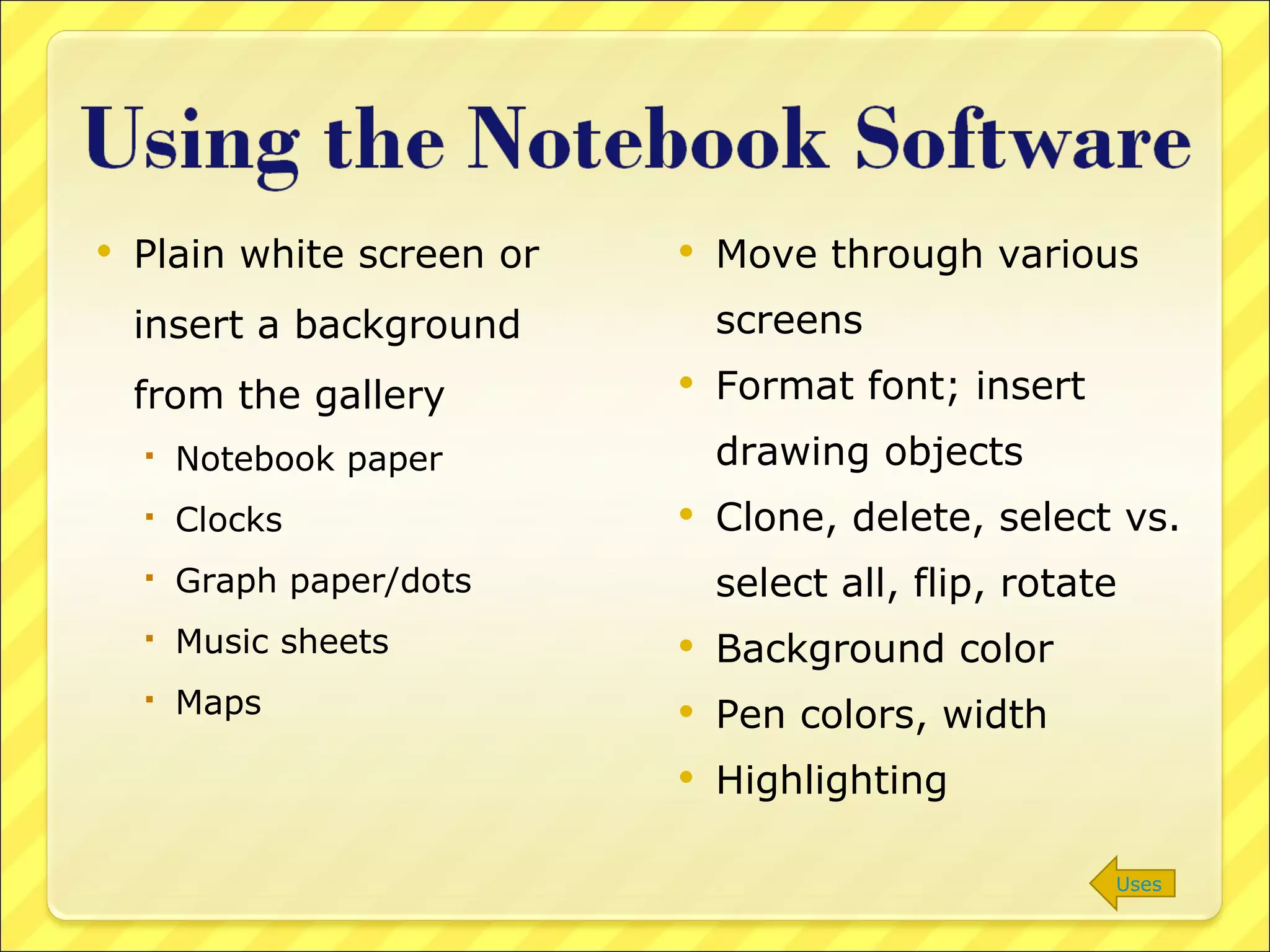 Plain white screen or insert a background from the gallery Notebook paper Clocks Graph paper/dots Music sheets Maps Move through various screens Format font; insert drawing objects Clone, delete, select vs. select all, flip, rotate Background color Pen colors, width Highlighting Uses 