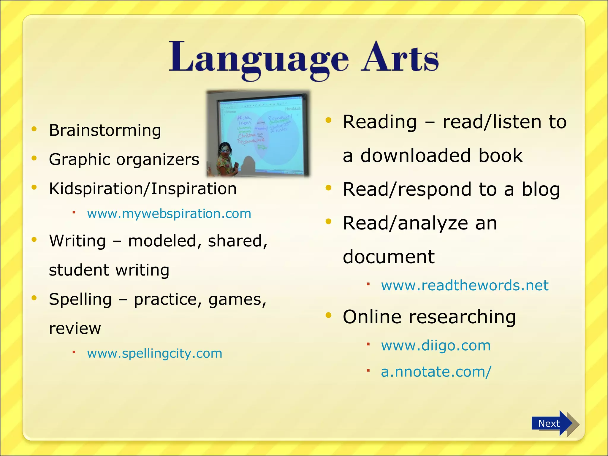 Brainstorming Graphic organizers Kidspiration/Inspiration www.mywebspiration.com Writing – modeled, shared, student writing Spelling – practice, games, review www.spellingcity.com Reading – read/listen to a downloaded book Read/respond to a blog Read/analyze an  document www.readthewords.net Online researching www.diigo.com   a.nnotate.com/   Next 