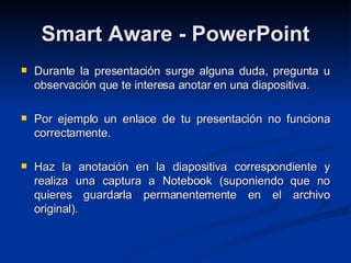 Smart Aware - PowerPoint Durante la presentación surge alguna duda, pregunta u observación que te interesa anotar en una diapositiva. Por ejemplo un enlace de tu presentación no funciona correctamente. Haz la anotación en la diapositiva correspondiente y realiza una captura a Notebook (suponiendo que no quieres guardarla permanentemente en el archivo original). 
