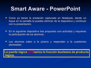 Smart Aware - PowerPoint Como ya tienes la anotación capturada en Notebook, dando un toque en la pantalla la puedes eliminar de la diapositiva y continuar con tu presentación. En la siguiente diapositiva has propuesto una actividad y requieres la participación de tus alumnos. Los alumnos salen a la pizarra y responden a la cuestiones planteadas. 
