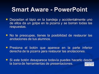 Smart Aware - PowerPoint Depositan el lápiz en la bandeja y accidentalmente uno de ellos da un golpe en la pizarra y se borran todas las respuestas. No te preocupes, tienes la posibilidad de restaurar las anotaciones de tus alumnos. Presiona el botón que aparece en la parte inferior derecha de la pizarra para restaurar las anotaciones. Si este botón desaparece todavía puedes hacerlo desde la barra de herramientas de presentaciones. 