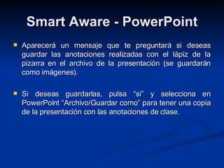 Smart Aware - PowerPoint Aparecerá un mensaje que te preguntará si deseas guardar las anotaciones realizadas con el lápiz de la pizarra en el archivo de la presentación (se guardarán como imágenes). Si deseas guardarlas, pulsa “si” y selecciona en PowerPoint “Archivo/Guardar como” para tener una copia de la presentación con las anotaciones de clase. 