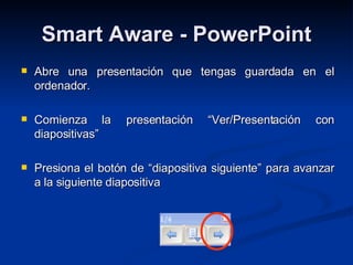 Smart Aware - PowerPoint Abre una presentación que tengas guardada en el ordenador. Comienza la presentación “Ver/Presentación con diapositivas” Presiona el botón de “diapositiva siguiente” para avanzar a la siguiente diapositiva 