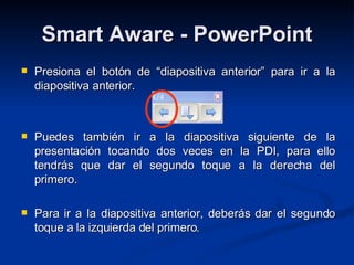 Smart Aware - PowerPoint Presiona el botón de “diapositiva anterior” para ir a la diapositiva anterior. Puedes también ir a la diapositiva siguiente de la presentación tocando dos veces en la PDI, para ello tendrás que dar el segundo toque a la derecha del primero.  Para ir a la diapositiva anterior, deberás dar el segundo toque a la izquierda del primero.  