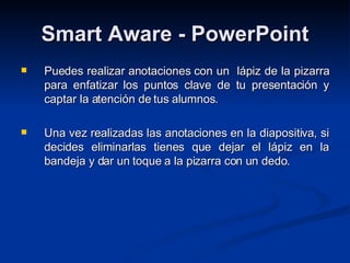 Smart Aware - PowerPoint Puedes realizar anotaciones con un  lápiz de la pizarra para enfatizar los puntos clave de tu presentación y captar la atención de tus alumnos. Una vez realizadas las anotaciones en la diapositiva, si decides eliminarlas tienes que dejar el lápiz en la bandeja y dar un toque a la pizarra con un dedo. 