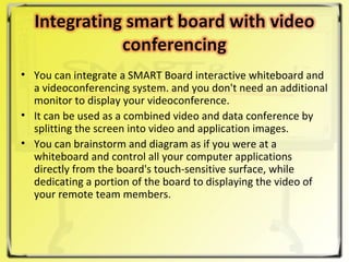 You can integrate a SMART Board interactive whiteboard and a videoconferencing system. and you don't need an additional monitor to display your videoconference.  It can be used as a combined video and data conference by splitting the screen into video and application images.  You can brainstorm and diagram as if you were at a whiteboard and control all your computer applications directly from the board's touch-sensitive surface, while dedicating a portion of the board to displaying the video of your remote team members. 