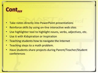 Take notes directly into PowerPoint presentations  Reinforce skills by using on-line interactive web sites  Use highlighter tool to highlight nouns, verbs, adjectives, etc.  Use it with Kidspiration or Inspiration  Teaching students how to navigate the Internet  Teaching steps to a math problem.  Have students share projects during Parent/Teacher/Student conferences  