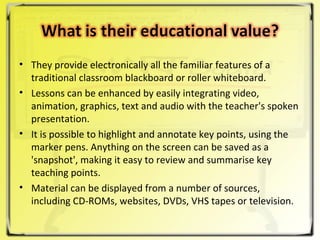 They provide electronically all the familiar features of a traditional classroom blackboard or roller whiteboard.  Lessons can be enhanced by easily integrating video, animation, graphics, text and audio with the teacher's spoken presentation.  It is possible to highlight and annotate key points, using the marker pens. Anything on the screen can be saved as a 'snapshot', making it easy to review and summarise key teaching points.  Material can be displayed from a number of sources, including CD-ROMs, websites, DVDs, VHS tapes or television.  