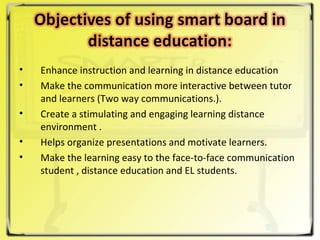 Enhance instruction and learning in distance education  Make the communication more interactive between tutor and learners (Two way communications.). Create a stimulating and engaging learning distance environment . Helps organize presentations and motivate learners. Make the learning easy to the face-to-face communication student , distance education and EL students. 