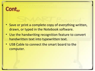 Save or print a complete copy of everything written, drawn, or typed in the Notebook software. Use the handwriting recognition feature to convert handwritten text into typewritten text. USB Cable to connect the smart board to the computer. 