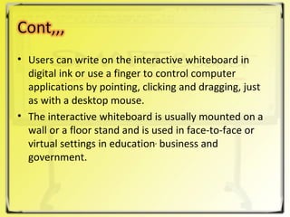 Users can write on the interactive whiteboard in digital ink or use a finger to control computer applications by pointing, clicking and dragging, just as with a desktop mouse.  The interactive whiteboard is usually mounted on a wall or a floor stand and is used in face-to-face or virtual settings in education ,  business and government. 