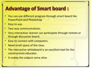 You can use different program through smart board like PowerPoint and Photoshop. Easy to use. Two way communications. Very interactive: learner can participate through remote or through discussion board. Easy to connect with computers. Need small space of the class. The interactive whiteboard is an excellent tool for the constructivist educator. It makes the subject come alive . 