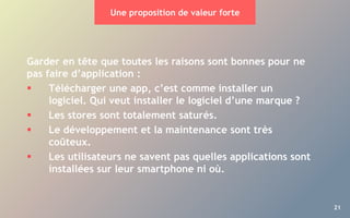 21
Une proposition de valeur forte
Garder en tête que toutes les raisons sont bonnes pour ne
pas faire d’application :
 Télécharger une app, c’est comme installer un
logiciel. Qui veut installer le logiciel d’une marque ?
 Les stores sont totalement saturés.
 Le développement et la maintenance sont très
coûteux.
 Les utilisateurs ne savent pas quelles applications sont
installées sur leur smartphone ni où.
 