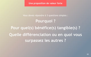 22
Vous devez répondre à 3 questions simples :
Pourquoi ?
Pour quel(s) bénéfice(s) tangible(s) ?
Quelle différenciation ou en quoi vous
surpassez les autres ?
Une proposition de valeur forte
 