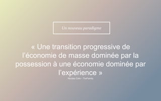 « Une transition progressive de
l’économie de masse dominée par la
possession à une économie dominée par
l’expérience »
Un nouveau paradigme
Nicolas Colin - TheFamily
 