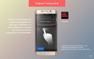 51
Soignez l’onboarding
Délivré au bon moment, le
contenu pédagogique fait
sens pour l’utilisateur car
celui-ci dispose du contexte
qui lui permet de bien
comprendre la fonctionnalité.
L’application Télé Loisir informe sur une
nouvelle fonctionnalité de la fiche
programme à l’arrivée sur cette même fiche.
Téléloisirs
 