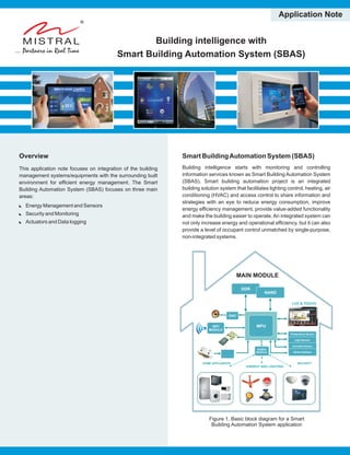 Building intelligence with
Smart Building Automation System (SBAS)
Application Note
Overview
This application note focuses on integration of the building
management systems/equipments with the surrounding built
environment for efficient energy management. The Smart
Building Automation System (SBAS) focuses on three main
areas:
:Energy Management and Sensors
:Security and Monitoring
:Actuators and Data logging
Smart BuildingAutomation System (SBAS)
Building intelligence starts with monitoring and controlling
information services known as Smart Building Automation System
(SBAS). Smart building automation project is an integrated
building solution system that facilitates lighting control, heating, air
conditioning (HVAC) and access control to share information and
strategies with an eye to reduce energy consumption, improve
energy efficiency management, provide value-added functionality
and make the building easier to operate. An integrated system can
not only increase energy and operational efficiency, but it can also
provide a level of occupant control unmatched by single-purpose,
non-integrated systems.
Figure 1.
Building Automation System application
Basic block diagram for a Smart
ENERGY AND LIGHTING
SECURITYHOME APPLIANCES
WIFI
MODULE
MODULE
BATTERY
POWER
SYSTEM
LCD & TOUCH
MAIN MODULE
DDR
NAND
MPU
DAC
WIFI
MODULE
Temperature Sensor
Light Sensor
Humidity Sensor
Serial Interface
ZIGBEE
MODULE
 
