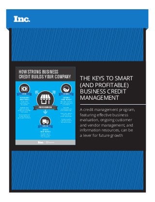 THE KEYS TO SMART
(AND PROFITABLE)
BUSINESS CREDIT
MANAGEMENT
A credit management program,
featuring effective business
evaluation, ongoing customer
and vendor management, and
information resources, can be
a lever for future growth
YOUR BUSINESS
Access better
credit terms with
key suppliers.
Negotiate lower
rates with lenders,
and grow your business
more quickly.
Have suppliers and
lenders report your
good payment behavior.
YOUR BUSINESS
CREDIT PROFILE
Make safer decisions
when extending credit
to customers.
Spot sales
opportunities within
your customer base.
Check your customer
credit profiles to
ensure you get paid.
Monitor possible
collections issues to
take action sooner.
CUSTOMER
CREDIT PROFILES
HOW STRONG BUSINESS
CREDIT BUILDS YOUR COMPANY
Evaluate supplier
stability to ensure
flow of supplies.
SUPPLIER
CREDIT PROFILES
SUPPLIERS
CUSTOMERSLENDERS
 