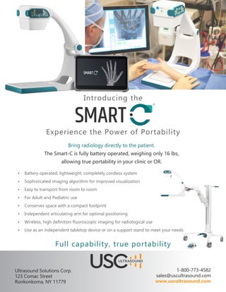 Introducing the
Experience the Power of Portability
Bring radiology directly to the patient.
The Smart-C is fully battery operated, weighing only 16 lbs,
allowing true portability in your clinic or OR.
•	 Battery operated, lightweight, completely cordless system
•	 Sophisticated imaging algorithm for improved visualization
•	 Easy to transport from room to room
•	 For Adult and Pediatric use
•	 Conserves space with a compact footprint
•	 Independent articulating arm for optimal positioning
•	 Wireless, high definition fluoroscopic imaging for radiological use
•	 Use as an independent tabletop device or on a support stand to meet your needs
Full capability, true portability
Ultrasound Solutions Corp.
123 Comac Street
Ronkonkoma, NY 11779
1-800-773-4582
sales@uscultrasound.com
www.uscultrasound.com
 