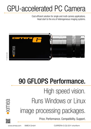 GPU-accelerated PC Camera
                                            Cost-efﬁcient solution for single and multi-camera applications.
                                                  Head start to the era of heterogeneous imaging systems.
1:1 real size scale




                                90 GFLOPS Performance.
                                         High speed vision.
                                    Runs Windows or Linux
                                image processing packages.
                                                    Price. Performance. Compatibility. Support.

                      www.ximea.com   XIMEA GmbH                      CURRERA-G Q3 2011 shortform
 