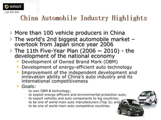 China Automobile Industry Highlights More than 100 vehicle producers in China The world's 2nd biggest automobile market – overtook from Japan since year 2006 The 11th Five-Year Plan (2006 ~ 2010) - the development of the national economy Development of Owned Brand Mark (OBM) Development of energy-efficient auto technology Improvement of the independent development and innovation ability of China’s auto industry and its international competitiveness Goals: to own OBM & technology; to exploit energy-efficient and environmental protection auto; to export vehicles and auto components to big countries; to be one of world main auto manufacturers (Top 3); and to be one of world main auto competitive countries 