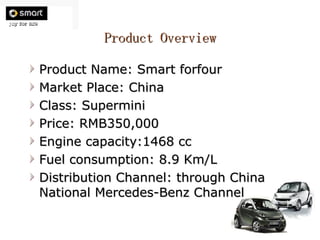 Product Overview Product Name: Smart forfour Market Place: China Class: Supermini Price: RMB350,000 Engine capacity:1468 cc Fuel consumption: 8.9 Km/L Distribution Channel: through China National Mercedes-Benz Channel 