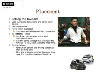 Placement Selling the Invisible used in movies, televisions and some other places more acceptable Movie (from overseas) corporate with Hollywood film companies TV ( 黃曉明 ) – local the Smart car appears in the local television dramas It is the same concept that we make the famous TV star, such as Huang Xiao-Ming Driving School rent Smart cars to the driving schools as their training cars.  After the students get their licenses, they may first consider buying a Smart car.  