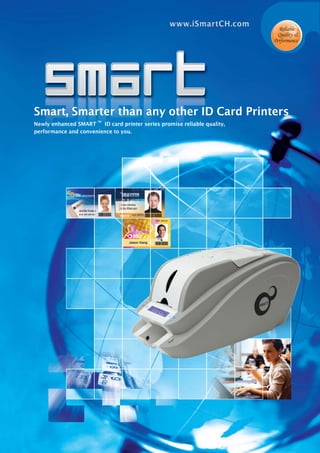 Smart, Smarter than any other ID Card Printers
Newly enhanced SMART
TM
ID card printer series promise reliable quality,
performance and convenience to you.
Reliable
Quality &
Performance
www.iSmartCH.com
 