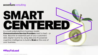 SMART
CENTERED
#PlayToLead
Copyright © 2018 Accenture. All rights reserved.
In a multi-sided platform business model,
Communications Service Providers need to lead – or
lose. Become an essential part of your customers’
daily digital routine by using data and AI-powered
cognitive intelligence to build a Brain at the core of
your business.
 