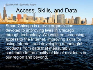 @danxoneil @smartchicago 
Access, Skills, and Data 
Smart Chicago is a civic organization 
devoted to improving lives in Chicago 
through technology. We work on increasing 
access to the Internet, improving skills for 
using Internet, and developing meaningful 
products from data that measurably 
contribute to the quality of life of residents in 
our region and beyond. 
November 11, 2014 10 
 