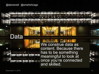 @danxoneil @smartchicago 
Data 
We construe data as 
content. Because there 
has to be something 
meaningful to look at 
once you’re connected 
and skilled. 
November 11, 2014 13 
 