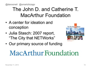 @danxoneil @smartchicago 
The John D. and Catherine T. 
MacArthur Foundation 
• A center for ideation and 
conception 
• Julia Stasch: 2007 report, 
“The City that NETWorks” 
• Our primary source of funding 
November 11, 2014 15 
 