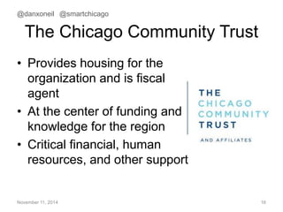 @danxoneil @smartchicago 
The Chicago Community Trust 
• Provides housing for the 
organization and is fiscal 
agent 
• At the center of funding and 
knowledge for the region 
• Critical financial, human 
resources, and other support 
November 11, 2014 16 
 