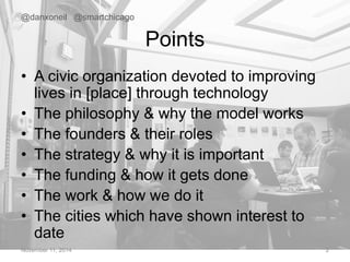 Points 
@danxoneil @smartchicago 
• A civic organization devoted to improving 
lives in [place] through technology 
• The philosophy & why the model works 
• The founders & their roles 
• The strategy & why it is important 
• The funding & how it gets done 
• The work & how we do it 
• The cities which have shown interest to 
date 
November 11, 2014 2 
 