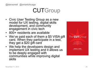 @danxoneil @smartchicago 
CUTGroup 
• Civic User Testing Group as a new 
model for UX testing, digital skills 
development, and community 
engagement in civic tech 
• 800+ residents are available 
• We’ve paid each of them a $5 VISA gift 
card. When they participate in a test, 
they get a $20 gift card 
• We help the developers design and 
implement UX testing and it allows us 
to be deeply engaged with 
communities while improving digital 
skills 
November 11, 2014 25 
 