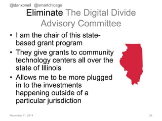 @danxoneil @smartchicago 
Eliminate The Digital Divide 
Advisory Committee 
• I am the chair of this state-based 
grant program 
• They give grants to community 
technology centers all over the 
state of Illinois 
• Allows me to be more plugged 
in to the investments 
happening outside of a 
particular jurisdiction 
November 11, 2014 26 
 