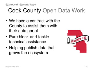 @danxoneil @smartchicago 
Cook County Open Data Work 
• We have a contract with the 
County to assist them with 
their data portal 
• Pure block-and-tackle 
technical assistance 
• Helping publish data that 
grows the ecosystem 
November 11, 2014 27 
 