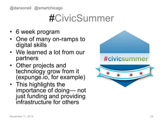 @danxoneil @smartchicago 
#CivicSummer 
• 6 week program 
• One of many on-ramps to 
digital skills 
• We learned a lot from our 
partners 
• Other projects and 
technology grow from it 
(expunge.io, for example) 
• This highlights the 
importance of doing— not 
just funding and providing 
infrastructure for others 
November 11, 2014 29 
 