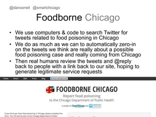 @danxoneil @smartchicago 
Foodborne Chicago 
• We use computers & code to search Twitter for 
tweets related to food poisoning in Chicago 
• We do as much as we can to automatically zero-in 
on the tweets we think are really about a possible 
food poisoning case and really coming from Chicago 
• Then real humans review the tweets and @reply 
back to people with a link back to our site, hoping to 
generate legitimate service requests 
November 11, 2014 31 
 