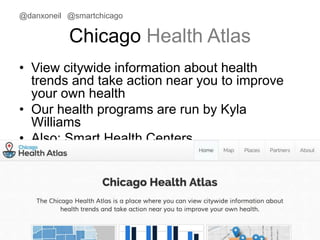 @danxoneil @smartchicago 
Chicago Health Atlas 
• View citywide information about health 
trends and take action near you to improve 
your own health 
• Our health programs are run by Kyla 
Williams 
• Also: Smart Health Centers 
November 11, 2014 34 
 