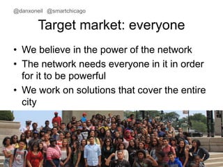 @danxoneil @smartchicago 
Target market: everyone 
• We believe in the power of the network 
• The network needs everyone in it in order 
for it to be powerful 
• We work on solutions that cover the entire 
city 
November 11, 2014 7 
 