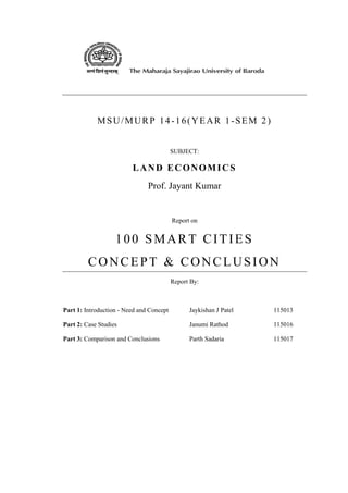 MSU/MURP 14-16(YEAR 1-SEM 2)
SUBJECT:
LAND ECONOMICS
Prof. Jayant Kumar
Report on
100 SMART CITIES
CONCEPT & CONCLUSION
Report By:
Part 1: Introduction - Need and Concept Jaykishan J Patel 115013
Part 2: Case Studies Janumi Rathod 115016
Part 3: Comparison and Conclusions Parth Sadaria 115017
 