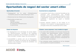 El sector smart cities a Catalunya | Píndola sectorial 21
Clústers: noves empreses i nous models de negoci
o Les smart cities centrades en la innovació donaran lloc
a clústers que desenvoluparan centres d’incubació
d’empreses i d’R+D, que podran beneficiar-se
d’infraestructures d’última generació, col·laboracions
amb universitats i centres de recerca i finançament de
capital risc per a les startups.
o Les empreses podran beneficiar-se de les sinergies
que es generin en aquest ecosistema.
Oportunitats de negoci del sector smart cities
Font: Euromonitor
Oportunitats d’inversió
o Desplegament de la xarxa d’infraestructures
necessàries perquè les ciutats esdevinguin smart.
o Manteniment de les infraestructures desplegades.
o Oportunitats en àrees com:
l’energia
l’atenció sanitària
la construcció d’infraestructures
La governança
Increment de la competitivitat
o L’ecosistema smart inclou un escenari favorable per les
empreses amb característiques com: fiscalitat
favorable, reducció de la càrrega administrativa, accés
a finançament, mercat laboral flexible amb mà d’obra
qualificada i regulacions de suport a l’activitat
econòmica.
o Aquests aspectes posaran un fort èmfasi en la
innovació i en la recerca i el desenvolupament com a
principals motors de la competitivitat de les ciutats.
Estalvi de despeses
o El desplegament de la tecnologia, les xarxes digital i
les telecomunicacions, permetrà a les empreses
estalviar en aspectes com el transport i la mobilitat, els
béns immobles, l’energia, l’aigua i les comunicacions.
o L’accessibilitat a serveis com ara el finançament,
l’assistència sanitària i la formació per als treballadors
ajudarà a les empreses en termes de rendibilitat i els
permetrà retenir el talent.
 