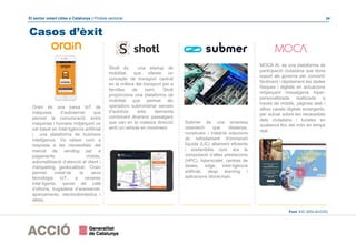El sector smart cities a Catalunya | Píndola sectorial 24
Casos d’èxit
Shotl és una startup de
mobilitat, que ofereix un
concepte de transport centrat
en la millora del transport per a
famílies de barri. Shotl
proporciona una plataforma de
mobilitat que permet als
operadors subministrar serveis
d'autobús sota demanda
combinant diversos passatgers
que van en la mateixa direcció
amb un vehicle en moviment.
Submer és una empresa
cleantech que dissenya,
construeix i instal·la solucions
de refredament d’immersió
líquida (LIC) altament eficients
i sostenibles com ara la
computació d’altes prestacions
(HPC), hiperscaler, centres de
dades, edge, intel·ligència
artificial, deep learning i
aplicacions blockchain.
MOCA AI, és una plataforma de
participació ciutadana que dona
suport als governs per convertir
fàcilment i ràpidament les dades
físiques i digitals en actuacions
mitjançant missatgeria hiper-
personalitzada realitzada a
través de mòbils, pàgines web i
altres canals digitals emergents,
per actuar sobre les necessitats
dels ciutadans i turistes en
qualsevol lloc del món en temps
real.
Orain és una xarxa IoT de
màquines d’autoservei que
permet la comunicació entre
màquines i humans mitjançant un
xat basat en Intel·ligència artificial
i una plataforma de business
intelligence. Va néixer com a
resposta a les necessitats del
mercat de vending per a
pagaments mòbils,
automatització d’atenció al client i
màrqueting geolocalitzat. Orain
permet instal·lar la seva
tecnologia IoT, a neveres
intel·ligents, servei de cafè
d’oficina, bugaderia d’autoservei,
aparcaments, electrodomèstics i
altres.
Font: EIC (DGI-ACCIÓ)
 