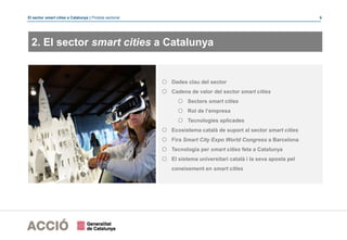 El sector smart cities a Catalunya | Píndola sectorial 9
2. El sector smart cities a Catalunya
o Dades clau del sector
o Cadena de valor del sector smart cities
o Sectors smart cities
o Rol de l’empresa
o Tecnologies aplicades
o Ecosistema català de suport al sector smart cities
o Fira Smart City Expo World Congress a Barcelona
o Tecnologia per smart cities feta a Catalunya
o El sistema universitari català i la seva aposta pel
coneixement en smart cities
 