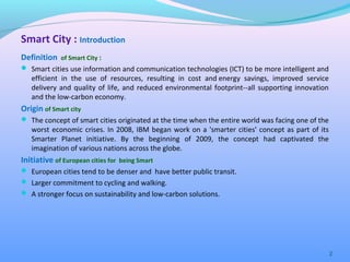 Definition of Smart City :
 Smart cities use information and communication technologies (ICT) to be more intelligent and
efficient in the use of resources, resulting in cost and energy savings, improved service
delivery and quality of life, and reduced environmental footprint--all supporting innovation
and the low-carbon economy.
Origin of Smart city
 The concept of smart cities originated at the time when the entire world was facing one of the
worst economic crises. In 2008, IBM began work on a 'smarter cities' concept as part of its
Smarter Planet initiative. By the beginning of 2009, the concept had captivated the
imagination of various nations across the globe.
Initiative of European cities for being Smart
 European cities tend to be denser and have better public transit.
 Larger commitment to cycling and walking.
 A stronger focus on sustainability and low-carbon solutions.
2
Smart City : Introduction
 